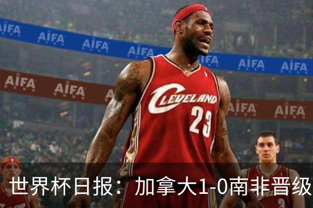 世界杯日报：加拿大1-0南非晋级创历史 韩国主帅洪明甫下课