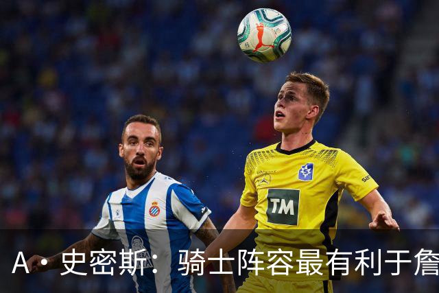 A·史密斯：骑士阵容最有利于詹姆斯争冠 他在那是接近神的存在